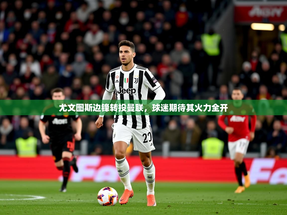 2025乐鱼体育网址尤文图斯边锋转投曼联,球迷期待其火力全开