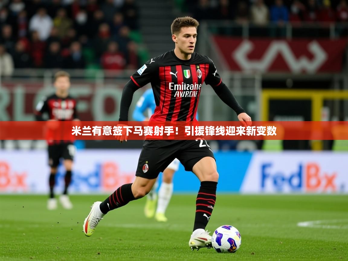 2025乐鱼体育app官网入口米兰有意签下马赛射手!引援锋线迎来新变数 第2张