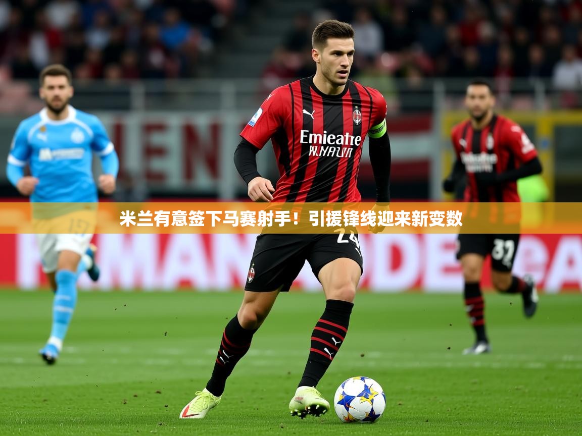 2025乐鱼体育app官网入口米兰有意签下马赛射手!引援锋线迎来新变数 第4张