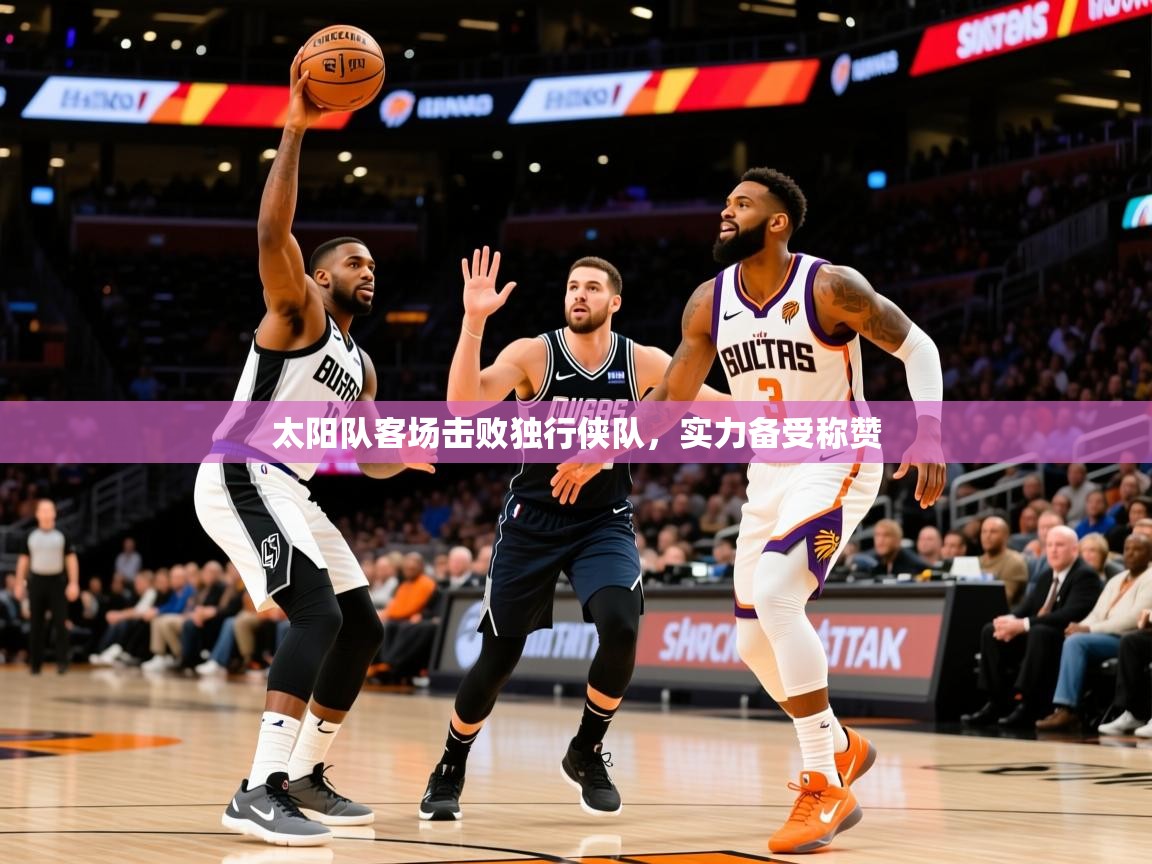 2025乐鱼体育在线入口太阳队客场击败独行侠队，实力备受称赞