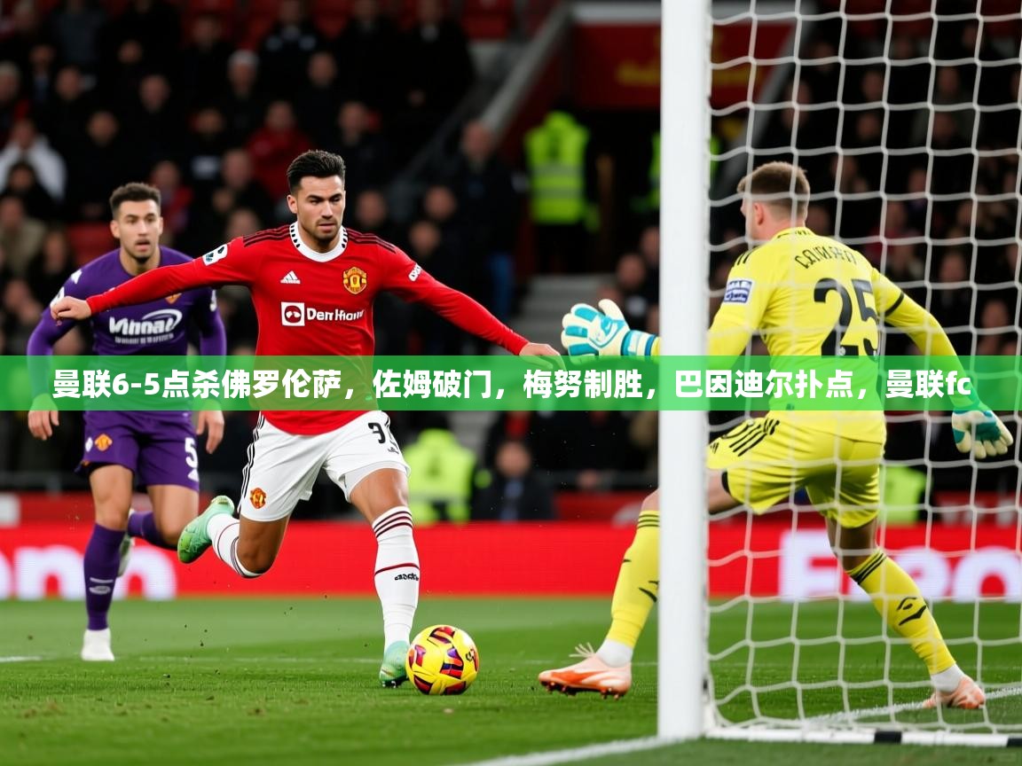 2025乐鱼体育app下载官网(中国)曼联6-5点杀佛罗伦萨，佐姆破门，梅努制胜，巴因迪尔扑点，曼联fc