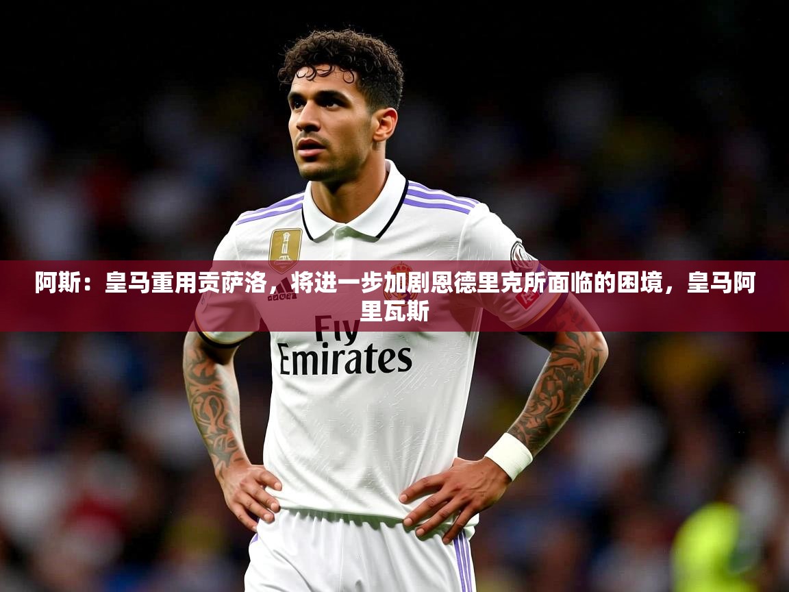 2025乐鱼体育app下载官网(中国)阿斯：皇马重用贡萨洛，将进一步加剧恩德里克所面临的困境，皇马阿里瓦斯  第1张