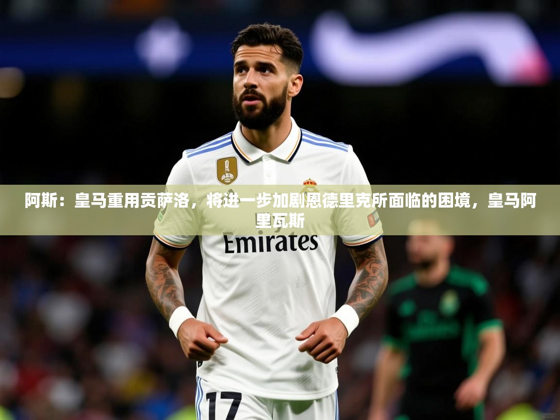 2025乐鱼体育app下载官网(中国)阿斯：皇马重用贡萨洛，将进一步加剧恩德里克所面临的困境，皇马阿里瓦斯  第2张