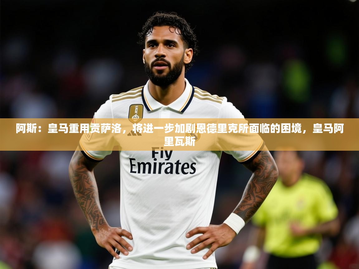 2025乐鱼体育app下载官网(中国)阿斯：皇马重用贡萨洛，将进一步加剧恩德里克所面临的困境，皇马阿里瓦斯  第3张