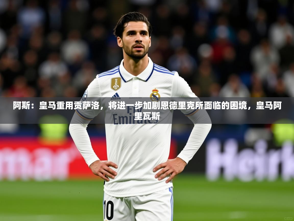 2025乐鱼体育app下载官网(中国)阿斯：皇马重用贡萨洛，将进一步加剧恩德里克所面临的困境，皇马阿里瓦斯  第4张