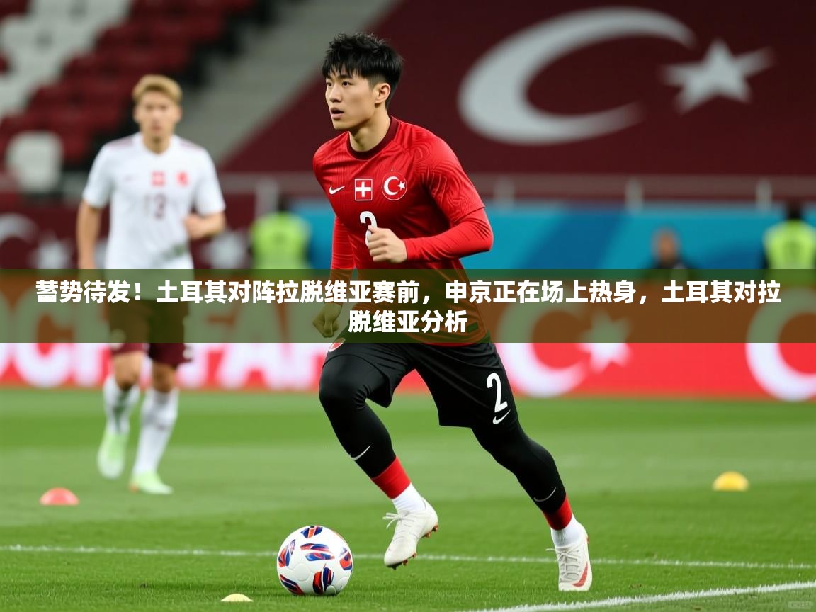 2025乐鱼体育网址蓄势待发！土耳其对阵拉脱维亚赛前，申京正在场上热身，土耳其对拉脱维亚分析