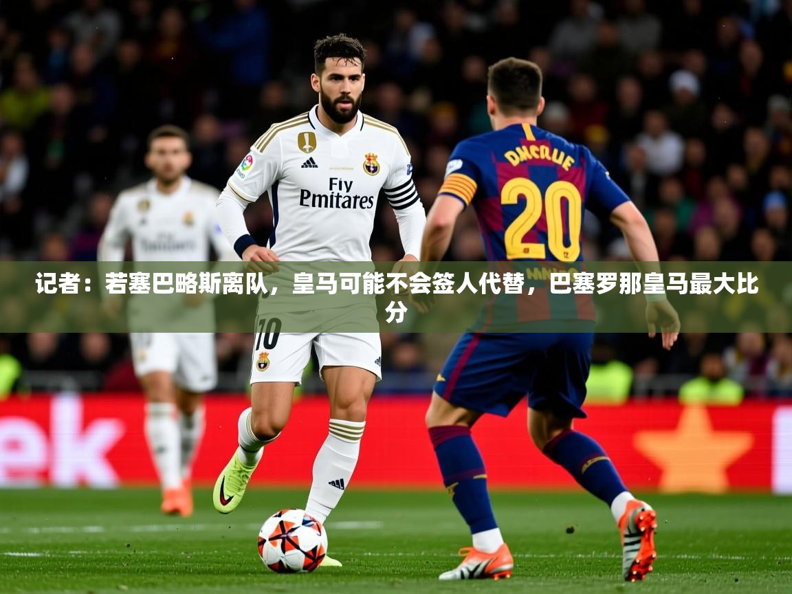 2025乐鱼体育在线入口记者：若塞巴略斯离队，皇马可能不会签人代替，巴塞罗那皇马最大比分