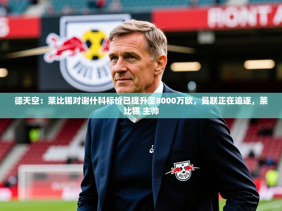 2025乐鱼体育网址德天空：莱比锡对谢什科标价已提升至8000万欧，曼联正在追逐，莱比锡 主帅