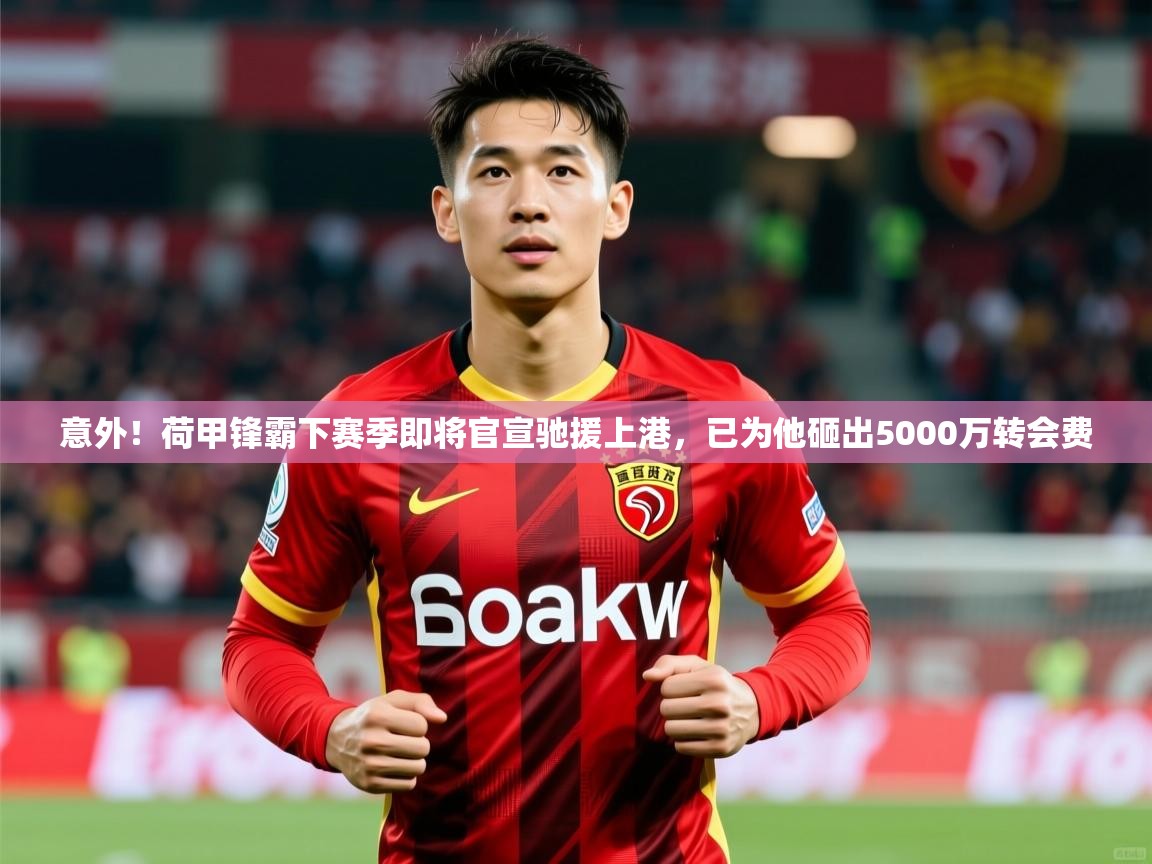 2025乐鱼体育在线官网意外！荷甲锋霸下赛季即将官宣驰援上港，已为他砸出5000万转会费