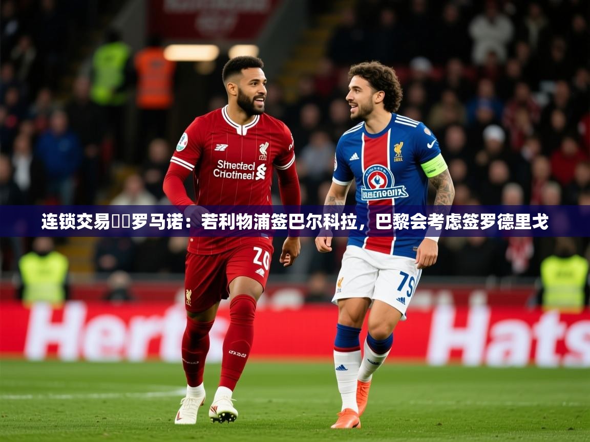 2025乐鱼体育入口登录官网app连锁交易⁉️罗马诺：若利物浦签巴尔科拉，巴黎会考虑签罗德里戈  第2张