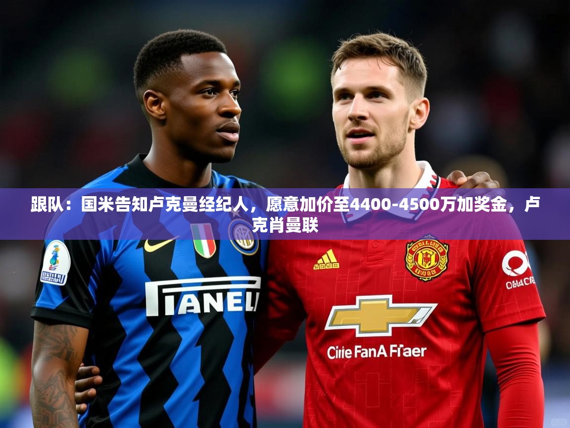 2025乐鱼体育官网登录入口跟队：国米告知卢克曼经纪人，愿意加价至4400-4500万加奖金，卢克肖曼联  第1张