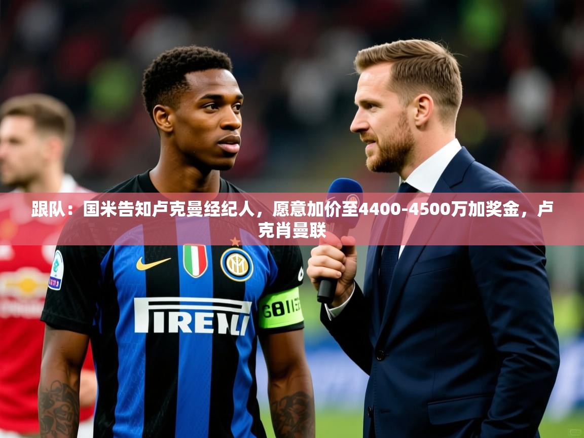 2025乐鱼体育官网登录入口跟队：国米告知卢克曼经纪人，愿意加价至4400-4500万加奖金，卢克肖曼联  第4张