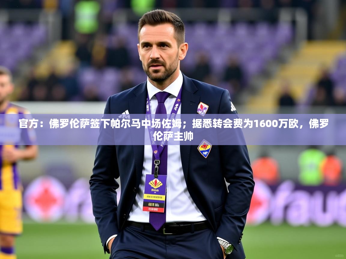 2025乐鱼体育app官网入口官方：佛罗伦萨签下帕尔马中场佐姆；据悉转会费为1600万欧，佛罗伦萨主帅  第4张
